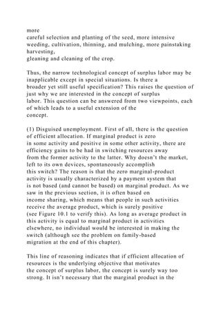 more
careful selection and planting of the seed, more intensive
weeding, cultivation, thinning, and mulching, more painstaking
harvesting,
gleaning and cleaning of the crop.
Thus, the narrow technological concept of surplus labor may be
inapplicable except in special situations. Is there a
broader yet still useful specification? This raises the question of
just why we are interested in the concept of surplus
labor. This question can be answered from two viewpoints, each
of which leads to a useful extension of the
concept.
(1) Disguised unemployment. First of all, there is the question
of efficient allocation. If marginal product is zero
in some activity and positive in some other activity, there are
efficiency gains to be had in switching resources away
from the former activity to the latter. Why doesn’t the market,
left to its own devices, spontaneously accomplish
this switch? The reason is that the zero marginal-product
activity is usually characterized by a payment system that
is not based (and cannot be based) on marginal product. As we
saw in the previous section, it is often based on
income sharing, which means that people in such activities
receive the average product, which is surely positive
(see Figure 10.1 to verify this). As long as average product in
this activity is equal to marginal product in activities
elsewhere, no individual would be interested in making the
switch (although see the problem on family-based
migration at the end of this chapter).
This line of reasoning indicates that if efficient allocation of
resources is the underlying objective that motivates
the concept of surplus labor, the concept is surely way too
strong. It isn’t necessary that the marginal product in the
 