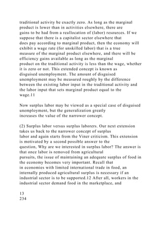 traditional activity be exactly zero. As long as the marginal
product is lower than in activities elsewhere, there are
gains to be had from a reallocation of (labor) resources. If we
suppose that there is a capitalist sector elsewhere that
does pay according to marginal product, then the economy will
exhibit a wage rate (for unskilled labor) that is a true
measure of the marginal product elsewhere, and there will be
efficiency gains available as long as the marginal
product on the traditional activity is less than the wage, whether
it is zero or not. This extended concept is known as
disguised unemployment. The amount of disguised
unemployment may be measured roughly by the difference
between the existing labor input in the traditional activity and
the labor input that sets marginal product equal to the
wage.11
Now surplus labor may be viewed as a special case of disguised
unemployment, but the generalization greatly
increases the value of the narrower concept.
(2) Surplus labor versus surplus laborers. Our next extension
takes us back to the narrower concept of surplus
labor and again starts from the Viner criticism. This extension
is motivated by a second possible answer to the
question, Why are we interested in surplus labor? The answer is
that once labor is removed from agricultural
pursuits, the issue of maintaining an adequate surplus of food in
the economy becomes very important. Recall that
in economies with limited international trade in food, an
internally produced agricultural surplus is necessary if an
industrial sector is to be supported.12 After all, workers in the
industrial sector demand food in the marketplace, and
13
234
 