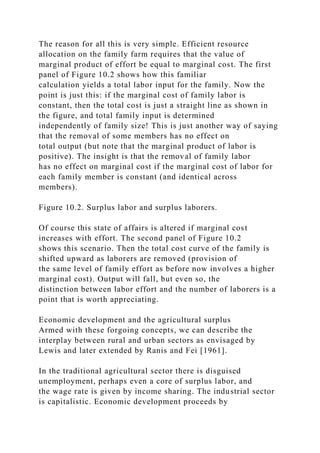 The reason for all this is very simple. Efficient resource
allocation on the family farm requires that the value of
marginal product of effort be equal to marginal cost. The first
panel of Figure 10.2 shows how this familiar
calculation yields a total labor input for the family. Now the
point is just this: if the marginal cost of family labor is
constant, then the total cost is just a straight line as shown in
the figure, and total family input is determined
independently of family size! This is just another way of saying
that the removal of some members has no effect on
total output (but note that the marginal product of labor is
positive). The insight is that the removal of family labor
has no effect on marginal cost if the marginal cost of labor for
each family member is constant (and identical across
members).
Figure 10.2. Surplus labor and surplus laborers.
Of course this state of affairs is altered if marginal cost
increases with effort. The second panel of Figure 10.2
shows this scenario. Then the total cost curve of the family is
shifted upward as laborers are removed (provision of
the same level of family effort as before now involves a higher
marginal cost). Output will fall, but even so, the
distinction between labor effort and the number of laborers is a
point that is worth appreciating.
Economic development and the agricultural surplus
Armed with these forgoing concepts, we can describe the
interplay between rural and urban sectors as envisaged by
Lewis and later extended by Ranis and Fei [1961].
In the traditional agricultural sector there is disguised
unemployment, perhaps even a core of surplus labor, and
the wage rate is given by income sharing. The industrial sector
is capitalistic. Economic development proceeds by
 