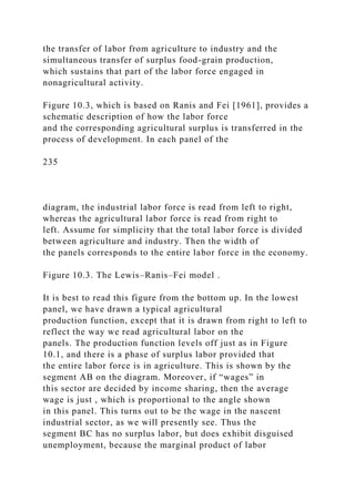 the transfer of labor from agriculture to industry and the
simultaneous transfer of surplus food-grain production,
which sustains that part of the labor force engaged in
nonagricultural activity.
Figure 10.3, which is based on Ranis and Fei [1961], provides a
schematic description of how the labor force
and the corresponding agricultural surplus is transferred in the
process of development. In each panel of the
235
diagram, the industrial labor force is read from left to right,
whereas the agricultural labor force is read from right to
left. Assume for simplicity that the total labor force is divided
between agriculture and industry. Then the width of
the panels corresponds to the entire labor force in the economy.
Figure 10.3. The Lewis–Ranis–Fei model .
It is best to read this figure from the bottom up. In the lowest
panel, we have drawn a typical agricultural
production function, except that it is drawn from right to left to
reflect the way we read agricultural labor on the
panels. The production function levels off just as in Figure
10.1, and there is a phase of surplus labor provided that
the entire labor force is in agriculture. This is shown by the
segment AB on the diagram. Moreover, if “wages” in
this sector are decided by income sharing, then the average
wage is just , which is proportional to the angle shown
in this panel. This turns out to be the wage in the nascent
industrial sector, as we will presently see. Thus the
segment BC has no surplus labor, but does exhibit disguised
unemployment, because the marginal product of labor
 