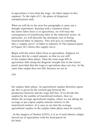 in agriculture is less than the wage for labor inputs in this
segment. To the right of C, the phase of disguised
unemployment ends.
What we will do in the next few paragraphs is carry out a
thought experiment. Starting with a situation where
the entire labor force is in agriculture, we will trace the
consequences of transferring labor to the industrial sector. In
particular, we will describe the minimum cost of hiring
transferred labor in industry. This will give us something
like a “supply curve” of labor to industry.16 The topmost panel
of Figure 10.3 shows this supply curve.
Begin with the entire labor force in agriculture. Suppose we
decrease this by a small amount, so that we are still
in the surplus labor phase. Then the total wage bill in
agriculture falls along the diagonal straight line in the lowest
panel, provided that the wage in agriculture does not rise. At the
same time output does not fall, because we are in
236
the surplus labor phase. An agricultural surplus therefore opens
up; this is given by the vertical gap between the
production function and the wage bill line. If we divide this
surplus by the number of transferred workers, then we
obtain the average agricultural surplus, where we are taking the
average or per capita surplus amount relative to the
transferred workers. It is easy to see that the average
agricultural surplus in the surplus labor phase must be exactly
. In the imagery of Nurkse [1953], it is as if each laborer simply
moved out of agriculture with his food parcel on
his back.
 