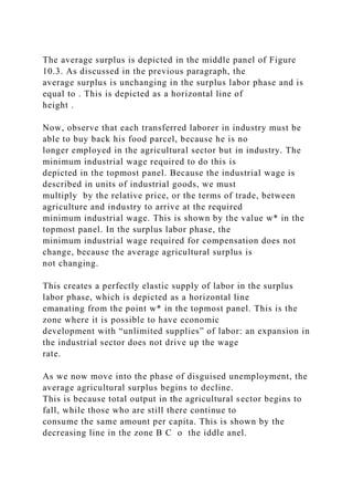 The average surplus is depicted in the middle panel of Figure
10.3. As discussed in the previous paragraph, the
average surplus is unchanging in the surplus labor phase and is
equal to . This is depicted as a horizontal line of
height .
Now, observe that each transferred laborer in industry must be
able to buy back his food parcel, because he is no
longer employed in the agricultural sector but in industry. The
minimum industrial wage required to do this is
depicted in the topmost panel. Because the industrial wage is
described in units of industrial goods, we must
multiply by the relative price, or the terms of trade, between
agriculture and industry to arrive at the required
minimum industrial wage. This is shown by the value w* in the
topmost panel. In the surplus labor phase, the
minimum industrial wage required for compensation does not
change, because the average agricultural surplus is
not changing.
This creates a perfectly elastic supply of labor in the surplus
labor phase, which is depicted as a horizontal line
emanating from the point w* in the topmost panel. This is the
zone where it is possible to have economic
development with “unlimited supplies” of labor: an expansion in
the industrial sector does not drive up the wage
rate.
As we now move into the phase of disguised unemployment, the
average agricultural surplus begins to decline.
This is because total output in the agricultural sector begins to
fall, while those who are still there continue to
consume the same amount per capita. This is shown by the
decreasing line in the zone B C o the iddle anel.
 