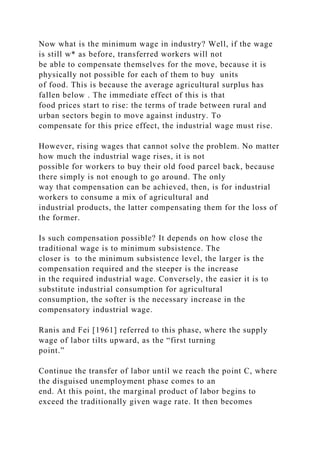 Now what is the minimum wage in industry? Well, if the wage
is still w* as before, transferred workers will not
be able to compensate themselves for the move, because it is
physically not possible for each of them to buy units
of food. This is because the average agricultural surplus has
fallen below . The immediate effect of this is that
food prices start to rise: the terms of trade between rural and
urban sectors begin to move against industry. To
compensate for this price effect, the industrial wage must rise.
However, rising wages that cannot solve the problem. No matter
how much the industrial wage rises, it is not
possible for workers to buy their old food parcel back, because
there simply is not enough to go around. The only
way that compensation can be achieved, then, is for industrial
workers to consume a mix of agricultural and
industrial products, the latter compensating them for the loss of
the former.
Is such compensation possible? It depends on how close the
traditional wage is to minimum subsistence. The
closer is to the minimum subsistence level, the larger is the
compensation required and the steeper is the increase
in the required industrial wage. Conversely, the easier it is to
substitute industrial consumption for agricultural
consumption, the softer is the necessary increase in the
compensatory industrial wage.
Ranis and Fei [1961] referred to this phase, where the supply
wage of labor tilts upward, as the “first turning
point.”
Continue the transfer of labor until we reach the point C, where
the disguised unemployment phase comes to an
end. At this point, the marginal product of labor begins to
exceed the traditionally given wage rate. It then becomes
 
