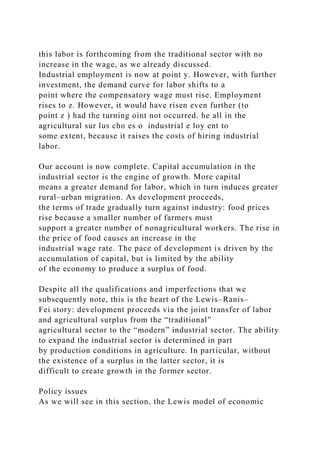 this labor is forthcoming from the traditional sector with no
increase in the wage, as we already discussed.
Industrial employment is now at point y. However, with further
investment, the demand curve for labor shifts to a
point where the compensatory wage must rise. Employment
rises to z. However, it would have risen even further (to
point z ) had the turning oint not occurred. he all in the
agricultural sur lus cho es o industrial e loy ent to
some extent, because it raises the costs of hiring industrial
labor.
Our account is now complete. Capital accumulation in the
industrial sector is the engine of growth. More capital
means a greater demand for labor, which in turn induces greater
rural–urban migration. As development proceeds,
the terms of trade gradually turn against industry: food prices
rise because a smaller number of farmers must
support a greater number of nonagricultural workers. The rise in
the price of food causes an increase in the
industrial wage rate. The pace of development is driven by the
accumulation of capital, but is limited by the ability
of the economy to produce a surplus of food.
Despite all the qualifications and imperfections that we
subsequently note, this is the heart of the Lewis–Ranis–
Fei story: development proceeds via the joint transfer of labor
and agricultural surplus from the “traditional”
agricultural sector to the “modern” industrial sector. The ability
to expand the industrial sector is determined in part
by production conditions in agriculture. In particular, without
the existence of a surplus in the latter sector, it is
difficult to create growth in the former sector.
Policy issues
As we will see in this section, the Lewis model of economic
 