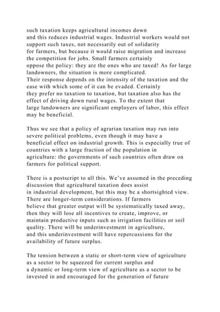 such taxation keeps agricultural incomes down
and this reduces industrial wages. Industrial workers would not
support such taxes, not necessarily out of solidarity
for farmers, but because it would raise migration and increase
the competition for jobs. Small farmers certainly
oppose the policy: they are the ones who are taxed! As for large
landowners, the situation is more complicated.
Their response depends on the intensity of the taxation and the
ease with which some of it can be evaded. Certainly
they prefer no taxation to taxation, but taxation also has the
effect of driving down rural wages. To the extent that
large landowners are significant employers of labor, this effect
may be beneficial.
Thus we see that a policy of agrarian taxation may run into
severe political problems, even though it may have a
beneficial effect on industrial growth. This is especially true of
countries with a large fraction of the population in
agriculture: the governments of such countries often draw on
farmers for political support.
There is a postscript to all this. We’ve assumed in the preceding
discussion that agricultural taxation does assist
in industrial development, but this may be a shortsighted view.
There are longer-term considerations. If farmers
believe that greater output will be systematically taxed away,
then they will lose all incentives to create, improve, or
maintain productive inputs such as irrigation facilities or soil
quality. There will be underinvestment in agriculture,
and this underinvestment will have repercussions for the
availability of future surplus.
The tension between a static or short-term view of agriculture
as a sector to be squeezed for current surplus and
a dynamic or long-term view of agriculture as a sector to be
invested in and encouraged for the generation of future
 