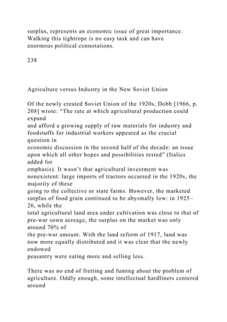 surplus, represents an economic issue of great importance.
Walking this tightrope is no easy task and can have
enormous political connotations.
238
Agriculture versus Industry in the New Soviet Union
Of the newly created Soviet Union of the 1920s, Dobb [1966, p.
208] wrote: “The rate at which agricultural production could
expand
and afford a growing supply of raw materials for industry and
foodstuffs for industrial workers appeared as the crucial
question in
economic discussion in the second half of the decade: an issue
upon which all other hopes and possibilities rested” (Italics
added for
emphasis). It wasn’t that agricultural investment was
nonexistent: large imports of tractors occurred in the 1920s, the
majority of these
going to the collective or state farms. However, the marketed
surplus of food grain continued to be abysmally low: in 1925–
26, while the
total agricultural land area under cultivation was close to that of
pre-war sown acreage, the surplus on the market was only
around 70% of
the pre-war amount. With the land reform of 1917, land was
now more equally distributed and it was clear that the newly
endowed
peasantry were eating more and selling less.
There was no end of fretting and fuming about the problem of
agriculture. Oddly enough, some intellectual hardliners centered
around
 
