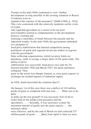 Trotsky in the mid-1920s continued to view “further
development as only possible in the existing situation in Russia
if industry were to
expand at the expense of the peasantry” (Dobb [1966, p. 183]).
This view contrasted with the relatively moderate earlier views
of Lenin,
who regarded agriculture as a sector to be (at least
provisionally) treated as complementary to the development
process, creating and
retaining a smytchka, or bond, between the peasant and the
industrial worker. In the mid-1920s the government embarked
on a program of
food price stabilization that limited competition among
purchasers of grain and required all private traders to register
with the government.
State collecting organizations, which set price limits on
purchases, came to occupy a larger share of the grain trade. The
policy of price
stabilization was successful: food prices rose only by 2%
between October 1926 and March 1927, but grain purchases
collapsed. Thus
grain to the towns was sharply limited, as were grain exports in
exchange for needed imports of industrial inputs.
In 1928, Stalin described the situation thus17:
On January 1st of this year there was a deficit of 128 million
poods of grain as compared with last year . . . . What was to be
done
to make up the lost ground? It was necessary first of all to
strike hard at the kulaks (rich peasants) and the
speculators . . . . Secondly, it was necessary to pour the
maximum amount of goods into the grain regions . . . the
measures taken
were effective, and by the end of March we had collected 275
million poods of grain . . . . [But] from April to June we were
 