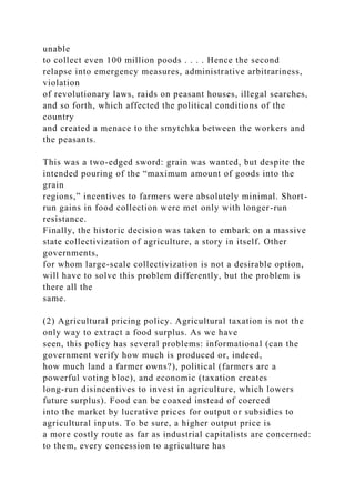 unable
to collect even 100 million poods . . . . Hence the second
relapse into emergency measures, administrative arbitrariness,
violation
of revolutionary laws, raids on peasant houses, illegal searches,
and so forth, which affected the political conditions of the
country
and created a menace to the smytchka between the workers and
the peasants.
This was a two-edged sword: grain was wanted, but despite the
intended pouring of the “maximum amount of goods into the
grain
regions,” incentives to farmers were absolutely minimal. Short-
run gains in food collection were met only with longer-run
resistance.
Finally, the historic decision was taken to embark on a massive
state collectivization of agriculture, a story in itself. Other
governments,
for whom large-scale collectivization is not a desirable option,
will have to solve this problem differently, but the problem is
there all the
same.
(2) Agricultural pricing policy. Agricultural taxation is not the
only way to extract a food surplus. As we have
seen, this policy has several problems: informational (can the
government verify how much is produced or, indeed,
how much land a farmer owns?), political (farmers are a
powerful voting bloc), and economic (taxation creates
long-run disincentives to invest in agriculture, which lowers
future surplus). Food can be coaxed instead of coerced
into the market by lucrative prices for output or subsidies to
agricultural inputs. To be sure, a higher output price is
a more costly route as far as industrial capitalists are concerned:
to them, every concession to agriculture has
 