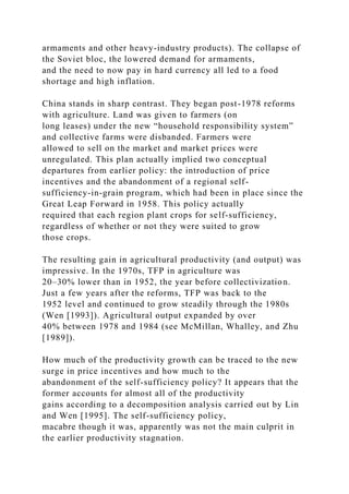 armaments and other heavy-industry products). The collapse of
the Soviet bloc, the lowered demand for armaments,
and the need to now pay in hard currency all led to a food
shortage and high inflation.
China stands in sharp contrast. They began post-1978 reforms
with agriculture. Land was given to farmers (on
long leases) under the new “household responsibility system”
and collective farms were disbanded. Farmers were
allowed to sell on the market and market prices were
unregulated. This plan actually implied two conceptual
departures from earlier policy: the introduction of price
incentives and the abandonment of a regional self-
sufficiency-in-grain program, which had been in place since the
Great Leap Forward in 1958. This policy actually
required that each region plant crops for self-sufficiency,
regardless of whether or not they were suited to grow
those crops.
The resulting gain in agricultural productivity (and output) was
impressive. In the 1970s, TFP in agriculture was
20–30% lower than in 1952, the year before collectivization.
Just a few years after the reforms, TFP was back to the
1952 level and continued to grow steadily through the 1980s
(Wen [1993]). Agricultural output expanded by over
40% between 1978 and 1984 (see McMillan, Whalley, and Zhu
[1989]).
How much of the productivity growth can be traced to the new
surge in price incentives and how much to the
abandonment of the self-sufficiency policy? It appears that the
former accounts for almost all of the productivity
gains according to a decomposition analysis carried out by Lin
and Wen [1995]. The self-sufficiency policy,
macabre though it was, apparently was not the main culprit in
the earlier productivity stagnation.
 
