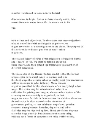 must be transferred in tandem for industrial
development to begin. But as we have already noted, labor
moves from one sector to another in obedience to its
240
own wishes and objectives. To the extent that these objectives
may be out of line with social goals or policies, we
might have over- or undermigration to the cities. The purpose of
this section is to discuss patterns of rural–urban
migration.
The classic theory of rural–urban migration is based on Harris
and Todaro [1970]. We start by talking about the
basic theory, and then extend the framework in a number of
different directions.
The main idea of the Harris–Todaro model is that the formal
urban sector pays a high wage to workers and it is
this high wage that creates urban unemployment (the mechanism
will be examined in what follows). Many reasons
might be provided for the phenomenon of an overly high urban
wage. The sector may be unionized and subject to
collective bargaining over wages, whereas other sectors of the
economy are not remotely as organized, so that
wages are more flexible in those sectors. In addition, the urban
formal sector is often treated as the showcase of
government policy, so that minimum wage laws, pension
schemes, unemployment benefits, day care, and other
facilities may be required by law. These provisions may not
raise the wage directly, but amounts to the same thing,
because such forms of compensation raise worker utility.
 