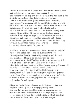 Finally, it may well be the case that firms in the urban formal
sector deliberately pay wages that exceed levels
found elsewhere so they can hire workers of the best quality and
fire inferior workers after their quality is revealed.
Even if there are no quality differences across workers,
“supermarket” wages may still be paid if firms wish to elicit
effort from their workers. The idea is that if such effort is not
forthcoming, then workers are fired and returned to
the informal or rural labor market. The threat of being fired
induces higher effort. Of course, being fired can carry
no threat if the wage package is no different from what the
worker can get elsewhere; in other words, to make being
fired a serious punishment, the firm must “buy the threat” by
paying a higher-than-normal wage. We will see more
of this sort of contract in Chapter 13.
In contrast to the high wages paid in the formal urban sector,
the informal urban sector and the rural sector have
low wages that fluctuate according to supply and demand
considerations. There is no unionization here and
government policy is difficult to implement. Moreover, if the
bulk of labor is family labor (as it is in much of the
urban informal businesses, as well as in rural family farms) or if
the bulk of labor effort is readily monitorable (as
in harvest labor), then there will be little incentive for
employers in these sectors to pay higher wages as a potential
threat. Even if there were such an incentive, the net effect is
unlikely to dominate the huge premiums that are paid
in the urban formal sector.
Migration in the Harris–Todaro model is then viewed as a
response to the significant wage gap that prevails
between the two sectors. Of course, not everyone can be
absorbed into the formal sector at these high wages: some
people are unlucky and fail to find a job, in which case they
turn to the urban informal sector for some meager
 