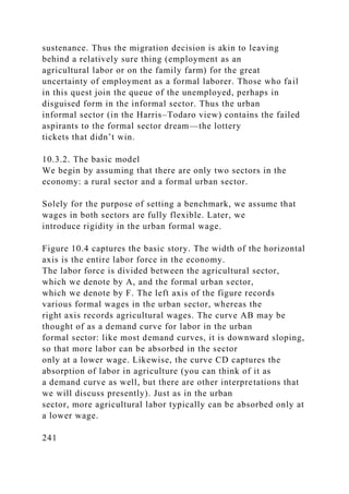 sustenance. Thus the migration decision is akin to leaving
behind a relatively sure thing (employment as an
agricultural labor or on the family farm) for the great
uncertainty of employment as a formal laborer. Those who fail
in this quest join the queue of the unemployed, perhaps in
disguised form in the informal sector. Thus the urban
informal sector (in the Harris–Todaro view) contains the failed
aspirants to the formal sector dream—the lottery
tickets that didn’t win.
10.3.2. The basic model
We begin by assuming that there are only two sectors in the
economy: a rural sector and a formal urban sector.
Solely for the purpose of setting a benchmark, we assume that
wages in both sectors are fully flexible. Later, we
introduce rigidity in the urban formal wage.
Figure 10.4 captures the basic story. The width of the horizontal
axis is the entire labor force in the economy.
The labor force is divided between the agricultural sector,
which we denote by A, and the formal urban sector,
which we denote by F. The left axis of the figure records
various formal wages in the urban sector, whereas the
right axis records agricultural wages. The curve AB may be
thought of as a demand curve for labor in the urban
formal sector: like most demand curves, it is downward sloping,
so that more labor can be absorbed in the sector
only at a lower wage. Likewise, the curve CD captures the
absorption of labor in agriculture (you can think of it as
a demand curve as well, but there are other interpretations that
we will discuss presently). Just as in the urban
sector, more agricultural labor typically can be absorbed only at
a lower wage.
241
 
