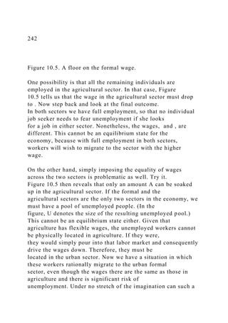 242
Figure 10.5. A floor on the formal wage.
One possibility is that all the remaining individuals are
employed in the agricultural sector. In that case, Figure
10.5 tells us that the wage in the agricultural sector must drop
to . Now step back and look at the final outcome.
In both sectors we have full employment, so that no individual
job seeker needs to fear unemployment if she looks
for a job in either sector. Nonetheless, the wages, and , are
different. This cannot be an equilibrium state for the
economy, because with full employment in both sectors,
workers will wish to migrate to the sector with the higher
wage.
On the other hand, simply imposing the equality of wages
across the two sectors is problematic as well. Try it.
Figure 10.5 then reveals that only an amount A can be soaked
up in the agricultural sector. If the formal and the
agricultural sectors are the only two sectors in the economy, we
must have a pool of unemployed people. (In the
figure, U denotes the size of the resulting unemployed pool.)
This cannot be an equilibrium state either. Given that
agriculture has flexible wages, the unemployed workers cannot
be physically located in agriculture. If they were,
they would simply pour into that labor market and consequently
drive the wages down. Therefore, they must be
located in the urban sector. Now we have a situation in which
these workers rationally migrate to the urban formal
sector, even though the wages there are the same as those in
agriculture and there is significant risk of
unemployment. Under no stretch of the imagination can such a
 