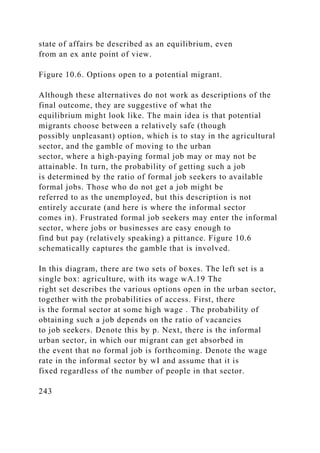 state of affairs be described as an equilibrium, even
from an ex ante point of view.
Figure 10.6. Options open to a potential migrant.
Although these alternatives do not work as descriptions of the
final outcome, they are suggestive of what the
equilibrium might look like. The main idea is that potential
migrants choose between a relatively safe (though
possibly unpleasant) option, which is to stay in the agricultural
sector, and the gamble of moving to the urban
sector, where a high-paying formal job may or may not be
attainable. In turn, the probability of getting such a job
is determined by the ratio of formal job seekers to available
formal jobs. Those who do not get a job might be
referred to as the unemployed, but this description is not
entirely accurate (and here is where the informal sector
comes in). Frustrated formal job seekers may enter the informal
sector, where jobs or businesses are easy enough to
find but pay (relatively speaking) a pittance. Figure 10.6
schematically captures the gamble that is involved.
In this diagram, there are two sets of boxes. The left set is a
single box: agriculture, with its wage wA.19 The
right set describes the various options open in the urban sector,
together with the probabilities of access. First, there
is the formal sector at some high wage . The probability of
obtaining such a job depends on the ratio of vacancies
to job seekers. Denote this by p. Next, there is the informal
urban sector, in which our migrant can get absorbed in
the event that no formal job is forthcoming. Denote the wage
rate in the informal sector by wI and assume that it is
fixed regardless of the number of people in that sector.
243
 