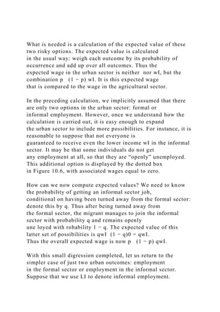 What is needed is a calculation of the expected value of these
two risky options. The expected value is calculated
in the usual way: weigh each outcome by its probability of
occurrence and add up over all outcomes. Thus the
expected wage in the urban sector is neither nor wI, but the
combination p (1 − p) wI. It is this expected wage
that is compared to the wage in the agricultural sector.
In the preceding calculation, we implicitly assumed that there
are only two options in the urban sector: formal or
informal employment. However, once we understand how the
calculation is carried out, it is easy enough to expand
the urban sector to include more possibilities. For instance, it is
reasonable to suppose that not everyone is
guaranteed to receive even the lower income wI in the informal
sector. It may be that some individuals do not get
any employment at all, so that they are “openly” unemployed.
This additional option is displayed by the dotted box
in Figure 10.6, with associated wages equal to zero.
How can we now compute expected values? We need to know
the probability of getting an informal sector job,
conditional on having been turned away from the formal sector:
denote this by q. Thus after being turned away from
the formal sector, the migrant manages to join the informal
sector with probability q and remains openly
une loyed with robability 1 − q. The expected value of this
latter set of possibilities is qwI (1 − q)0 = qwI.
Thus the overall expected wage is now p (1 − p) qwI.
With this small digression completed, let us return to the
simpler case of just two urban outcomes: employment
in the formal sector or employment in the informal sector.
Suppose that we use LI to denote informal employment.
 
