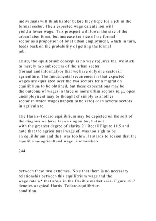 individuals will think harder before they hope for a job in the
formal sector. Their expected wage calculation will
yield a lower wage. This prospect will lower the size of the
urban labor force, but increase the size of the formal
sector as a proportion of total urban employment, which in turn,
feeds back on the probability of getting the formal
job.
Third, the equilibrium concept in no way requires that we stick
to merely two subsectors of the urban sector
(formal and informal) or that we have only one sector in
agriculture. The fundamental requirement is that expected
wages are equalized over the two sectors for a migration
equilibrium to be obtained, but these expectations may be
the outcome of wages in three or more urban sectors (e.g., open
unemployment may be thought of simply as another
sector in which wages happen to be zero) or in several sectors
in agriculture.
The Harris–Todaro equilibrium may be depicted on the sort of
the diagram we have been using so far, but not
with the greatest degree of clarity.21 Recall Figure 10.5 and
note that the agricultural wage of was too high to be
an equilibrium and that was too low. It stands to reason that the
equilibrium agricultural wage is somewhere
244
between these two extremes. Note that there is no necessary
relationship between this equilibrium wage and the
wage rate w* that arose in the flexible market case. Figure 10.7
denotes a typical Harris–Todaro equilibrium
condition.
 