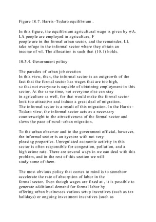 Figure 10.7. Harris–Todaro equilibrium .
In this figure, the equilibrium agricultural wage is given by wA.
LA people are employed in agriculture, F
people are in the formal urban sector, and the remainder, LI,
take refuge in the informal sector where they obtain an
income of wI. The allocation is such that (10.1) holds.
10.3.4. Government policy
The paradox of urban job creation
In this view, then, the informal sector is an outgrowth of the
fact that the formal sector has wages that are too high,
so that not everyone is capable of obtaining employment in this
sector. At the same time, not everyone else can stay
in agriculture as well, for that would make the formal sector
look too attractive and induce a great deal of migration.
The informal sector is a result of this migration. In the Harris–
Todaro view, the informal sector acts as a necessary
counterweight to the attractiveness of the formal sector and
slows the pace of rural–urban migration.
To the urban observer and to the government official, however,
the informal sector is an eyesore with not very
pleasing properties. Unregulated economic activity in this
sector is often responsible for congestion, pollution, and a
high crime rate. There are several ways in we can deal with this
problem, and in the rest of this section we will
study some of them.
The most obvious policy that comes to mind is to somehow
accelerate the rate of absorption of labor in the
formal sector. Even though wages are fixed at , it is possible to
generate additional demand for formal labor by
offering urban businesses various setup incentives (such as tax
holidays) or ongoing investment incentives (such as
 