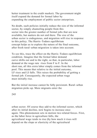 better treatment in the credit market). The government might
itself expand the demand for formal labor by
expanding the employment of public sector enterprises.
No doubt, such policies initially reduce the size of the informal
sector, by simply channeling people from this
sector into the greater number of formal jobs that are now
available, but matters do not end there. The size of the
urban sector is endogenous, and migration will rise in response
to this policy. The Harris–Todaro equilibrium
concept helps us to explore the nature of the final outcome,
after fresh rural–urban migration is taken into account.
To see this, trace the effect on the Harris–Todaro equilibrium
condition. Imagine that the formal labor demand
curve shifts out and to the right, so that, in particular, labor
demand at the wage rate rises from F to F. In the
short run, all this extra labor simply comes from the informal
pool. This means that relative to the initial outcome,
LF rises and LI falls. This raises the probability of getting a
formal job. Consequently, the expected urban wage
must initially rise.
But the initial increase cannot be fully persistent. Rural–urban
migration picks up. More migrants enter the
245
urban sector. Of course they add to the informal sector, which
after its initial decline, now begins to increase once
again. This phenomenon sets in motion two related forces. First,
as the labor force in agriculture falls, the
agricultural wage tends to rise (by how much it rises will
depend on the slope or elasticity of the agricultural
 