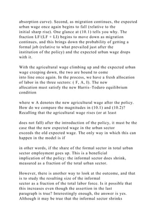 absorption curve). Second, as migration continues, the expected
urban wage once again begins to fall (relative to the
initial sharp rise). One glance at (10.1) tells you why. The
fraction LF/(LF + LI) begins to move down as migration
continues, and this brings down the probability of getting a
formal job (relative to what prevailed just after the
institution of the policy) and the expected urban wage drops
with it.
With the agricultural wage climbing up and the expected urban
wage creeping down, the two are bound to come
into line once again. In the process, we have a fresh allocation
of labor in the three sectors: ( F, A, I). The new
allocation must satisfy the new Harris–Todaro equilibrium
condition
where w A denotes the new agricultural wage after the policy.
How do we compare the magnitudes in (10.1) and (10.2)?
Recalling that the agricultural wage rises (or at least
does not fall) after the introduction of the policy, it must be the
case that the new expected wage in the urban sector
exceeds the old expected wage. The only way in which this can
happen in the model is if
in other words, if the share of the formal sector in total urban
sector employment goes up. This is a beneficial
implication of the policy: the informal sector does shrink,
measured as a fraction of the total urban sector.
However, there is another way to look at the outcome, and that
is to study the resulting size of the informal
sector as a fraction of the total labor force. Is it possible that
this increases even though the assertion in the last
paragraph is true? Interestingly enough, the answer is yes.
Although it may be true that the informal sector shrinks
 