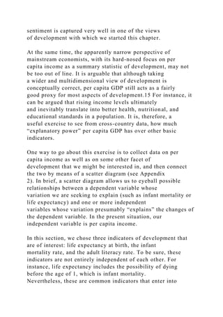 sentiment is captured very well in one of the views
of development with which we started this chapter.
At the same time, the apparently narrow perspective of
mainstream economists, with its hard-nosed focus on per
capita income as a summary statistic of development, may not
be too out of line. It is arguable that although taking
a wider and multidimensional view of development is
conceptually correct, per capita GDP still acts as a fairly
good proxy for most aspects of development.15 For instance, it
can be argued that rising income levels ultimately
and inevitably translate into better health, nutritional, and
educational standards in a population. It is, therefore, a
useful exercise to see from cross-country data, how much
“explanatory power” per capita GDP has over other basic
indicators.
One way to go about this exercise is to collect data on per
capita income as well as on some other facet of
development that we might be interested in, and then connect
the two by means of a scatter diagram (see Appendix
2). In brief, a scatter diagram allows us to eyeball possible
relationships between a dependent variable whose
variation we are seeking to explain (such as infant mortality or
life expectancy) and one or more independent
variables whose variation presumably “explains” the changes of
the dependent variable. In the present situation, our
independent variable is per capita income.
In this section, we chose three indicators of development that
are of interest: life expectancy at birth, the infant
mortality rate, and the adult literacy rate. To be sure, these
indicators are not entirely independent of each other. For
instance, life expectancy includes the possibility of dying
before the age of 1, which is infant mortality.
Nevertheless, these are common indicators that enter into
 