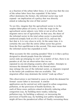 as a fraction of the urban labor force, it is also true that the size
of the urban labor force has expanded. If the latter
effect dominates the former, the informal sector may well
expand—an implication of a policy that was directly
aimed at reducing the size of that sector!
To see this, imagine that the agricultural sector is in the
surplus-labor phase of Lewis, so that the wage in the
agricultural sector adjusts very little or not at all as fresh
migrants move out of agriculture. In that case, the share of
the informal sector in the total urban sector is practically
unaltered [simply look at (10.1) and (10.2), and use the
fact that w A is very close to wA], At the same time, it is
certainly the case that the entire urban sector has grown
from the first equilibrium to the second. This must mean that
the informal sector has expanded as well.
What accounts for this seeming paradox? How is it that a policy
designed to absorb people from the informal
sector ends up enlarging its size? As a matter of fact, there is no
paradox at all, but an observation that we see
repeated in one developing country after another. Attempts to
increase the demand for labor in the formal sector
may enlarge the size of the informal sector, as migrants respond
to the better job conditions that are available. The
migration effect may dominate the initial “soak-up effect.”
This observation is not limited to cases in which the demand for
formal- sector labor is increased. A similar
application can be carried out with regard to urban congestion,
pollution, or the provision of health facilities. In
each of these cases, policies aimed at directly reducing urban
congestion (say, by building more roads), reducing
pollution (say, by building a subway), or increasing the
provision of health (say, by building new public hospitals)
might all have the paradoxical effect of finally worsening these
 