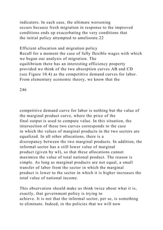 indicators. In each case, the ultimate worsening
occurs because fresh migration in response to the improved
conditions ends up exacerbating the very conditions that
the initial policy attempted to ameliorate.22
Efficient allocation and migration policy
Recall for a moment the case of fully flexible wages with which
we began our analysis of migration. The
equilibrium there has an interesting efficiency property
provided we think of the two absorption curves AB and CD
(see Figure 10.4) as the competitive demand curves for labor.
From elementary economic theory, we know that the
246
competitive demand curve for labor is nothing but the value of
the marginal product curve, where the price of the
final output is used to compute value. In this situation, the
intersection of these two curves corresponds to the case
in which the values of marginal products in the two sectors are
equalized. In all other allocations, there is a
discrepancy between the two marginal products. In addition, the
informal sector has a still lower value of marginal
product (given by wI), so that these allocations cannot
maximize the value of total national product. The reason is
simple. As long as marginal products are not equal, a small
transfer of labor from the sector in which the marginal
product is lower to the sector in which it is higher increases the
total value of national income.
This observation should make us think twice about what it is,
exactly, that government policy is trying to
achieve. It is not that the informal sector, per se, is something
to eliminate. Indeed, in the policies that we will now
 
