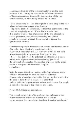 examine, getting rid of the informal sector is not the main
problem at all. Getting as close to the efficient allocation
of labor resources, epitomized by the crossing of the two
demand curves, is what policy should be all about.
I want to reiterate that this prescription is valid only in the case
where both demand curves arise through
competitive profit maximization, so that they correspond to the
value of marginal product. When this is not the case,
it is unclear whether the intersection of the two absorption
curves possesses any efficiency meaning and should
somehow represent a target. However, let us ignore this
qualification for now.
Consider two policies that reduce or remove the informal sector.
One policy is to physically restrict migration.
Figure 10.8 illustrates this. All individuals who do not have
formal sector jobs are prevented from entering the
cities. If this policy can be enforced (and this is not a trivial
issue), then migration restrictions certainly get rid of
the informal urban sector. The number of people in the urban
sector is now just the remainder, stay in
agriculture.
Note, however, that simply getting rid of the informal sector
does not ensure that we have an efficient outcome.
Compare the allocation achieved in this way to that achieved in
the case of fully flexible wages. It is clear that
under a policy of migration restrictions, we have too few people
in the cities relative to the efficient allocation.
Figure 10.8. Migration restrictions.
The second policy is to offer a subsidy to employers in the
formal sector for every unit of labor that they hire.
Let us suppose that the subsidy involves financing s dollars of
 