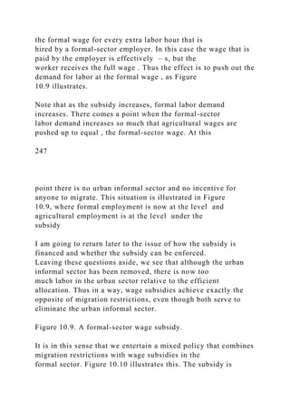 the formal wage for every extra labor hour that is
hired by a formal-sector employer. In this case the wage that is
paid by the employer is effectively – s, but the
worker receives the full wage . Thus the effect is to push out the
demand for labor at the formal wage , as Figure
10.9 illustrates.
Note that as the subsidy increases, formal labor demand
increases. There comes a point when the formal-sector
labor demand increases so much that agricultural wages are
pushed up to equal , the formal-sector wage. At this
247
point there is no urban informal sector and no incentive for
anyone to migrate. This situation is illustrated in Figure
10.9, where formal employment is now at the level and
agricultural employment is at the level under the
subsidy
I am going to return later to the issue of how the subsidy is
financed and whether the subsidy can be enforced.
Leaving these questions aside, we see that although the urban
informal sector has been removed, there is now too
much labor in the urban sector relative to the efficient
allocation. Thus in a way, wage subsidies achieve exactly the
opposite of migration restrictions, even though both serve to
eliminate the urban informal sector.
Figure 10.9. A formal-sector wage subsidy.
It is in this sense that we entertain a mixed policy that combines
migration restrictions with wage subsidies in the
formal sector. Figure 10.10 illustrates this. The subsidy is
 
