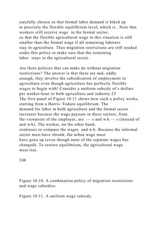 carefully chosen so that formal labor demand is hiked up
to precisely the flexible equilibrium level, which is . Note that
workers still receive wage in the formal sector,
so that the flexible agricultural wage in this situation is still
smaller than the formal wage if all remaining laborers
stay in agriculture. Thus migration restrictions are still needed
under this policy to make sure that the remaining
labor stays in the agricultural sector.
Are there policies that can make do without migration
restrictions? The answer is that there are and, oddly
enough, they involve the subsidization of employment in
agriculture even though agriculture has perfectly flexible
wages to begin with! Consider a uniform subsidy of s dollars
per worker-hour to both agriculture and industry.23
The first panel of Figure 10.11 shows how such a policy works,
starting from a Harris–Todaro equilibrium. The
demand for labor in both agriculture and the formal sector
increases because the wage payouts in these sectors, from
the viewpoint of the employer, are — s and wA — s (instead of
and wA). The worker, on the other hand,
continues to compare the wages and wA. Because the informal
sector must have shrunk, the urban wage must
have gone up (even though none of the separate wages has
changed). To restore equilibrium, the agricultural wage
must rise.
248
Figure 10.10. A combination policy of migration restrictions
and wage subsidies.
Figure 10.11. A uniform wage subsidy.
 