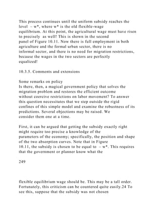 This process continues until the uniform subsidy reaches the
level – w*, where w* is the old flexible-wage
equilibrium. At this point, the agricultural wage must have risen
to precisely as well! This is shown in the second
panel of Figure 10.11. Now there is full employment in both
agriculture and the formal urban sector, there is no
informal sector, and there is no need for migration restrictions,
because the wages in the two sectors are perfectly
equalized!
10.3.5. Comments and extensions
Some remarks on policy
Is there, then, a magical government policy that solves the
migration problem and restores the efficient outcome
without coercive restrictions on labor movement? To answer
this question necessitates that we step outside the rigid
confines of this simple model and examine the robustness of its
predictions. Several objections may be raised. We
consider them one at a time.
First, it can be argued that getting the subsidy exactly right
might require too precise a knowledge of the
parameters of the economy; specifically, the position and shape
of the two absorption curves. Note that in Figure
10.11, the subsidy is chosen to be equal to – w*. This requires
that the government or planner know what the
249
flexible equilibrium wage should be. This may be a tall order.
Fortunately, this criticism can be countered quite easily.24 To
see this, suppose that the subsidy was not chosen
 