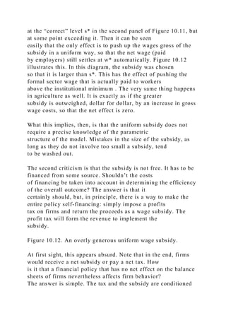 at the “correct” level s* in the second panel of Figure 10.11, but
at some point exceeding it. Then it can be seen
easily that the only effect is to push up the wages gross of the
subsidy in a uniform way, so that the net wage (paid
by employers) still settles at w* automatically. Figure 10.12
illustrates this. In this diagram, the subsidy was chosen
so that it is larger than s*. This has the effect of pushing the
formal sector wage that is actually paid to workers
above the institutional minimum . The very same thing happens
in agriculture as well. It is exactly as if the greater
subsidy is outweighed, dollar for dollar, by an increase in gross
wage costs, so that the net effect is zero.
What this implies, then, is that the uniform subsidy does not
require a precise knowledge of the parametric
structure of the model. Mistakes in the size of the subsidy, as
long as they do not involve too small a subsidy, tend
to be washed out.
The second criticism is that the subsidy is not free. It has to be
financed from some source. Shouldn’t the costs
of financing be taken into account in determining the efficiency
of the overall outcome? The answer is that it
certainly should, but, in principle, there is a way to make the
entire policy self-financing: simply impose a profits
tax on firms and return the proceeds as a wage subsidy. The
profit tax will form the revenue to implement the
subsidy.
Figure 10.12. An overly generous uniform wage subsidy.
At first sight, this appears absurd. Note that in the end, firms
would receive a net subsidy or pay a net tax. How
is it that a financial policy that has no net effect on the balance
sheets of firms nevertheless affects firm behavior?
The answer is simple. The tax and the subsidy are conditioned
 
