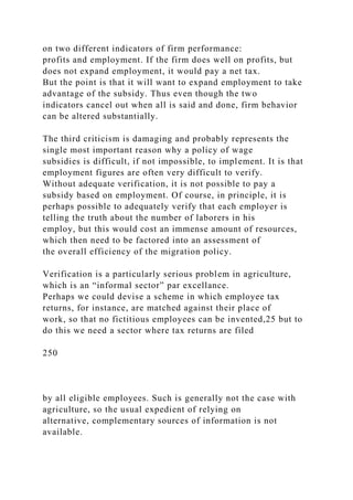 on two different indicators of firm performance:
profits and employment. If the firm does well on profits, but
does not expand employment, it would pay a net tax.
But the point is that it will want to expand employment to take
advantage of the subsidy. Thus even though the two
indicators cancel out when all is said and done, firm behavior
can be altered substantially.
The third criticism is damaging and probably represents the
single most important reason why a policy of wage
subsidies is difficult, if not impossible, to implement. It is that
employment figures are often very difficult to verify.
Without adequate verification, it is not possible to pay a
subsidy based on employment. Of course, in principle, it is
perhaps possible to adequately verify that each employer is
telling the truth about the number of laborers in his
employ, but this would cost an immense amount of resources,
which then need to be factored into an assessment of
the overall efficiency of the migration policy.
Verification is a particularly serious problem in agriculture,
which is an “informal sector” par excellance.
Perhaps we could devise a scheme in which employee tax
returns, for instance, are matched against their place of
work, so that no fictitious employees can be invented,25 but to
do this we need a sector where tax returns are filed
250
by all eligible employees. Such is generally not the case with
agriculture, so the usual expedient of relying on
alternative, complementary sources of information is not
available.
 
