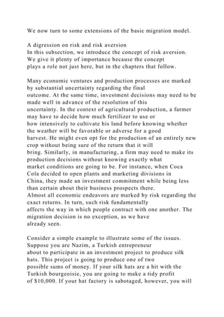 We now turn to some extensions of the basic migration model.
A digression on risk and risk aversion
In this subsection, we introduce the concept of risk aversion.
We give it plenty of importance because the concept
plays a role not just here, but in the chapters that follow.
Many economic ventures and production processes are marked
by substantial uncertainty regarding the final
outcome. At the same time, investment decisions may need to be
made well in advance of the resolution of this
uncertainty. In the context of agricultural production, a farmer
may have to decide how much fertilizer to use or
how intensively to cultivate his land before knowing whether
the weather will be favorable or adverse for a good
harvest. He might even opt for the production of an entirely new
crop without being sure of the return that it will
bring. Similarly, in manufacturing, a firm may need to make its
production decisions without knowing exactly what
market conditions are going to be. For instance, when Coca
Cola decided to open plants and marketing divisions in
China, they made an investment commitment while being less
than certain about their business prospects there.
Almost all economic endeavors are marked by risk regarding the
exact returns. In turn, such risk fundamentally
affects the way in which people contract with one another. The
migration decision is no exception, as we have
already seen.
Consider a simple example to illustrate some of the issues.
Suppose you are Nazim, a Turkish entrepreneur
about to participate in an investment project to produce silk
hats. This project is going to produce one of two
possible sums of money. If your silk hats are a hit with the
Turkish bourgeoisie, you are going to make a tidy profit
of $10,000. If your hat factory is sabotaged, however, you will
 