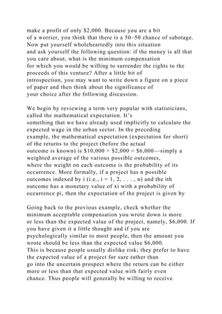 make a profit of only $2,000. Because you are a bit
of a worrier, you think that there is a 50–50 chance of sabotage.
Now put yourself wholeheartedly into this situation
and ask yourself the following question: if the money is all that
you care about, what is the minimum compensation
for which you would be willing to surrender the rights to the
proceeds of this venture? After a little bit of
introspection, you may want to write down a figure on a piece
of paper and then think about the significance of
your choice after the following discussion.
We begin by reviewing a term very popular with statisticians,
called the mathematical expectation. It’s
something that we have already used implicitly to calculate the
expected wage in the urban sector. In the preceding
example, the mathematical expectation (expectation for short)
of the returns to the project (before the actual
outcome is known) is $10,000 + $2,000 = $6,000—simply a
weighted average of the various possible outcomes,
where the weight on each outcome is the probability of its
occurrence. More formally, if a project has n possible
outcomes indexed by i (i.e., i = 1, 2, . . . , n) and the ith
outcome has a monetary value of xi with a probability of
occurrence pi, then the expectation of the project is given by
Going back to the previous example, check whether the
minimum acceptable compensation you wrote down is more
or less than the expected value of the project, namely, $6,000. If
you have given it a little thought and if you are
psychologically similar to most people, then the amount you
wrote should be less than the expected value $6,000.
This is because people usually dislike risk; they prefer to have
the expected value of a project for sure rather than
go into the uncertain prospect where the return can be either
more or less than that expected value with fairly even
chance. Thus people will generally be willing to receive
 