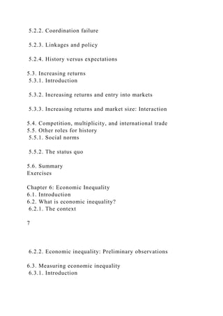 5.2.2. Coordination failure
5.2.3. Linkages and policy
5.2.4. History versus expectations
5.3. Increasing returns
5.3.1. Introduction
5.3.2. Increasing returns and entry into markets
5.3.3. Increasing returns and market size: Interaction
5.4. Competition, multiplicity, and international trade
5.5. Other roles for history
5.5.1. Social norms
5.5.2. The status quo
5.6. Summary
Exercises
Chapter 6: Economic Inequality
6.1. Introduction
6.2. What is economic inequality?
6.2.1. The context
7
6.2.2. Economic inequality: Preliminary observations
6.3. Measuring economic inequality
6.3.1. Introduction
 