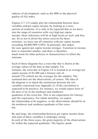 indexes of development, such as the HDI or the physical
quality of life index.
Figures 2.7–2.9 simply plot the relationship between these
variables and per capita income, by looking at a cross
section of countries. It is only to be expected that as we move
into the range of countries with very high per capita
income, these indicators will be at high levels as well, and they
are. So as not to dwarf the entire exercise by these
extremes, we leave out all countries with per capita income
exceeding $9,000 PPP (1993). In principle, this makes
the case against per capita income stronger. Variation in income
here is somewhat smaller, and there is therefore
much room for other policies or characteristics to affect the
outcome.
Each of these diagrams has a cross-bar that is drawn at the
average values of the data in that sample. For
instance, the cross-bar in Figure 2.8 is located at an average per
capita income of $3,500 and a literacy rate of
around 72% (which are the averages for the sample). The
scattered dots are the observations, of course. The idea of
the diagram is to check the correlation between the two
variables concerned (see Appendix 2). If the correlation is
expected to be positive, for instance, we would expect most of
the dots to lie in the northeast and southwest
quadrants of the cross-bar. This is our expectation for literacy
and life expectancy. For infant mortality, we expect
the relationship to be negative, so the observations should lie in
the northwest and southeast quadrants of the cross-
bar.
By and large, the relationship between per capita income alone
and each of these variables is strikingly strong.
In each of the three cases, the great majority of the observations
lie within the expected quadrants. The figures speak
 