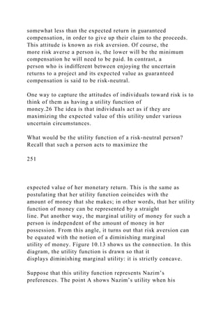 somewhat less than the expected return in guaranteed
compensation, in order to give up their claim to the proceeds.
This attitude is known as risk aversion. Of course, the
more risk averse a person is, the lower will be the minimum
compensation he will need to be paid. In contrast, a
person who is indifferent between enjoying the uncertain
returns to a project and its expected value as guaranteed
compensation is said to be risk-neutral.
One way to capture the attitudes of individuals toward risk is to
think of them as having a utility function of
money.26 The idea is that individuals act as if they are
maximizing the expected value of this utility under various
uncertain circumstances.
What would be the utility function of a risk-neutral person?
Recall that such a person acts to maximize the
251
expected value of her monetary return. This is the same as
postulating that her utility function coincides with the
amount of money that she makes; in other words, that her utility
function of money can be represented by a straight
line. Put another way, the marginal utility of money for such a
person is independent of the amount of money in her
possession. From this angle, it turns out that risk aversion can
be equated with the notion of a diminishing marginal
utility of money. Figure 10.13 shows us the connection. In this
diagram, the utility function is drawn so that it
displays diminishing marginal utility: it is strictly concave.
Suppose that this utility function represents Nazim’s
preferences. The point A shows Nazim’s utility when his
 