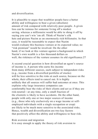 and diversification.
It is plausible to argue that wealthier people have a better
ability and willingness to bear a given (absolute)
amount of risk compared with relatively poor people. A given
loss can be ruinous for someone living off a modest
saving, whereas a millionaire would be able to shrug it off by
saying you can’t win ’em all. Think of Nazim’s silk
hats and picture Nazim as an enormously rich billionaire. In that
case, it would be reasonable to expect that Nazim
would evaluate this business venture at its expected value; no
“risk premium” would be involved. On the other
hand, if we look at this venture against a background in which
Nazim’s own wealth is a few thousand dollars as
well, the riskiness of the venture assumes its old significance.27
A second crucial question is how diversified an agent’s source
of income is. A person who earns his income
from many different sources, each subject to independent risks
(e.g., income from a diversified portfolio of stocks)
will be less sensitive to the risks at each source, because on the
whole, their effects tend to cancel out. It is highly
unlikely that all sources will suffer bad outcomes at once. This
explains why large insurance companies can
comfortably bear the risks of their clients and act as if they are
risk-neutral—at any time, only a small fraction of
the clientele is likely to have accidents. On the other hand,
people with only one or two major sources of income
(e.g., those who rely exclusively on a wage income or self-
employed individuals with a single occupation or crop)
are likely to be much more sensitive to the associated risks.
Hence, wealth and diversification are two key factors
that positively affect the ability and willingness to bear risk.
Risk aversion and migration
It is easy enough to apply the theory of risk aversion to
 