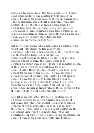 migration decisions. Recall that the original Harris–Todaro
equilibrium condition [see equation (10.1)] equated the
expected wage in the urban sector to the wage in agriculture.
Thus we implicitly assumed that all individuals were risk-
neutral. The fact that their expected income might be
coming from an intrinsically uncertain lottery was of no
consequence to them. Expected income from a lottery is the
same as a guaranteed income, as long as the two have the same
value. We now see that if individuals are risk-
averse, this equivalence fails to hold.
Let us try to understand what a risk-averse potential migrant
would feel if the Harris–Todaro equilibrium
condition (10.1) were to hold economy wide. If you have read
and absorbed the discussion in the previous
subsection, the answer should be very easy. The potential
migrant will not migrate. The reason is that he is
comparing a certain wage in agriculture to an uncertain prospect
in the urban sector, both of which have the same
expected value. However, expected value alone is not good
enough for the risk-averse person. He craves insurance
as well. Because the urban sector is risky, he will need an
expected wage that is strictly higher than the wage he
receives in agriculture in order to be induced to migrate.
Consider Figure 10.13 once again. Note that the risky
prospect has the same expected value as the safe prospect, but
the expected utility of the risky prospect is lower.
Now let us see what effect this has on the allocation of
employment across the sectors. Clearly, an economy of
risk-averse individuals will exhibit less migration than an
economy of risk-neutral agents, so in such an economy,
the urban informal sector will be somewhat smaller and the
agricultural sector will be somewhat larger than that
predicted by the Harris–Todaro model. In this equilibrium, the
expected wage in the urban sector will exceed that in
 