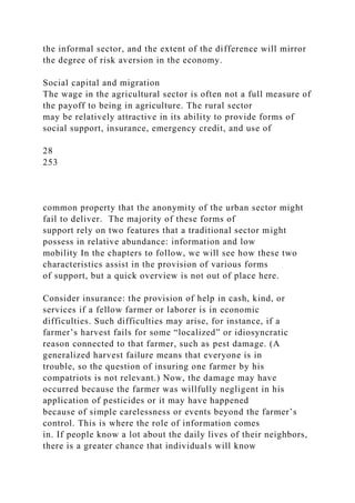the informal sector, and the extent of the difference will mirror
the degree of risk aversion in the economy.
Social capital and migration
The wage in the agricultural sector is often not a full measure of
the payoff to being in agriculture. The rural sector
may be relatively attractive in its ability to provide forms of
social support, insurance, emergency credit, and use of
28
253
common property that the anonymity of the urban sector might
fail to deliver. The majority of these forms of
support rely on two features that a traditional sector might
possess in relative abundance: information and low
mobility In the chapters to follow, we will see how these two
characteristics assist in the provision of various forms
of support, but a quick overview is not out of place here.
Consider insurance: the provision of help in cash, kind, or
services if a fellow farmer or laborer is in economic
difficulties. Such difficulties may arise, for instance, if a
farmer’s harvest fails for some “localized” or idiosyncratic
reason connected to that farmer, such as pest damage. (A
generalized harvest failure means that everyone is in
trouble, so the question of insuring one farmer by his
compatriots is not relevant.) Now, the damage may have
occurred because the farmer was willfully negligent in his
application of pesticides or it may have happened
because of simple carelessness or events beyond the farmer’s
control. This is where the role of information comes
in. If people know a lot about the daily lives of their neighbors,
there is a greater chance that individuals will know
 