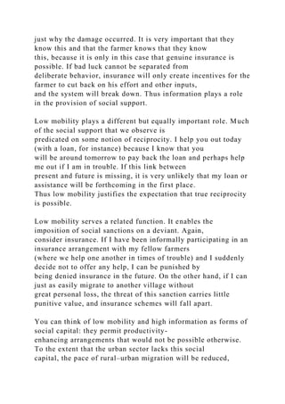 just why the damage occurred. It is very important that they
know this and that the farmer knows that they know
this, because it is only in this case that genuine insurance is
possible. If bad luck cannot be separated from
deliberate behavior, insurance will only create incentives for the
farmer to cut back on his effort and other inputs,
and the system will break down. Thus information plays a role
in the provision of social support.
Low mobility plays a different but equally important role. Much
of the social support that we observe is
predicated on some notion of reciprocity. I help you out today
(with a loan, for instance) because I know that you
will be around tomorrow to pay back the loan and perhaps help
me out if I am in trouble. If this link between
present and future is missing, it is very unlikely that my loan or
assistance will be forthcoming in the first place.
Thus low mobility justifies the expectation that true reciprocity
is possible.
Low mobility serves a related function. It enables the
imposition of social sanctions on a deviant. Again,
consider insurance. If I have been informally participating in an
insurance arrangement with my fellow farmers
(where we help one another in times of trouble) and I suddenly
decide not to offer any help, I can be punished by
being denied insurance in the future. On the other hand, if I can
just as easily migrate to another village without
great personal loss, the threat of this sanction carries little
punitive value, and insurance schemes will fall apart.
You can think of low mobility and high information as forms of
social capital: they permit productivity-
enhancing arrangements that would not be possible otherwise.
To the extent that the urban sector lacks this social
capital, the pace of rural–urban migration will be reduced,
 