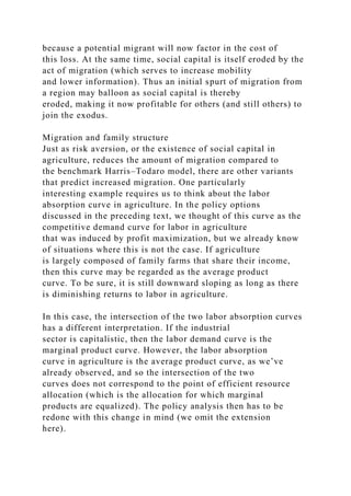 because a potential migrant will now factor in the cost of
this loss. At the same time, social capital is itself eroded by the
act of migration (which serves to increase mobility
and lower information). Thus an initial spurt of migration from
a region may balloon as social capital is thereby
eroded, making it now profitable for others (and still others) to
join the exodus.
Migration and family structure
Just as risk aversion, or the existence of social capital in
agriculture, reduces the amount of migration compared to
the benchmark Harris–Todaro model, there are other variants
that predict increased migration. One particularly
interesting example requires us to think about the labor
absorption curve in agriculture. In the policy options
discussed in the preceding text, we thought of this curve as the
competitive demand curve for labor in agriculture
that was induced by profit maximization, but we already know
of situations where this is not the case. If agriculture
is largely composed of family farms that share their income,
then this curve may be regarded as the average product
curve. To be sure, it is still downward sloping as long as there
is diminishing returns to labor in agriculture.
In this case, the intersection of the two labor absorption curves
has a different interpretation. If the industrial
sector is capitalistic, then the labor demand curve is the
marginal product curve. However, the labor absorption
curve in agriculture is the average product curve, as we’ve
already observed, and so the intersection of the two
curves does not correspond to the point of efficient resource
allocation (which is the allocation for which marginal
products are equalized). The policy analysis then has to be
redone with this change in mind (we omit the extension
here).
 