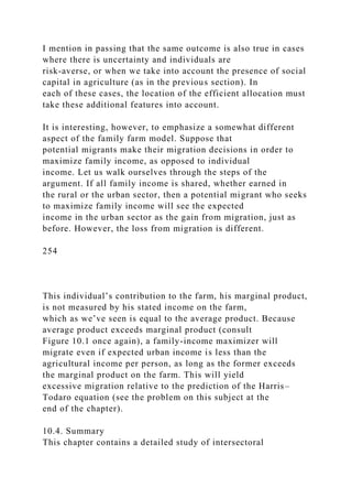 I mention in passing that the same outcome is also true in cases
where there is uncertainty and individuals are
risk-averse, or when we take into account the presence of social
capital in agriculture (as in the previous section). In
each of these cases, the location of the efficient allocation must
take these additional features into account.
It is interesting, however, to emphasize a somewhat different
aspect of the family farm model. Suppose that
potential migrants make their migration decisions in order to
maximize family income, as opposed to individual
income. Let us walk ourselves through the steps of the
argument. If all family income is shared, whether earned in
the rural or the urban sector, then a potential migrant who seeks
to maximize family income will see the expected
income in the urban sector as the gain from migration, just as
before. However, the loss from migration is different.
254
This individual’s contribution to the farm, his marginal product,
is not measured by his stated income on the farm,
which as we’ve seen is equal to the average product. Because
average product exceeds marginal product (consult
Figure 10.1 once again), a family-income maximizer will
migrate even if expected urban income is less than the
agricultural income per person, as long as the former exceeds
the marginal product on the farm. This will yield
excessive migration relative to the prediction of the Harris–
Todaro equation (see the problem on this subject at the
end of the chapter).
10.4. Summary
This chapter contains a detailed study of intersectoral
 