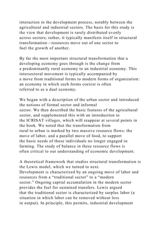 interaction in the development process, notably between the
agricultural and industrial sectors. The basis for this study is
the view that development is rarely distributed evenly
across sectors; rather, it typically manifests itself in structural
transformation—resources move out of one sector to
fuel the growth of another.
By far the most important structural transformation that a
developing economy goes through is the change from
a predominantly rural economy to an industrial economy. This
intersectoral movement is typically accompanied by
a move from traditional forms to modern forms of organization:
an economy in which such forms coexist is often
referred to as a dual economy.
We began with a description of the urban sector and introduced
the notions of formal sector and informal
sector. We then described the basic features of the agricultural
sector, and supplemented this with an introduction to
the ICRISAT villages, which will reappear at several points in
the book. We noted that the transformation from
rural to urban is marked by two massive resource flows: the
move of labor, and a parallel move of food, to support
the basic needs of those individuals no longer engaged in
farming. The study of balance in these resource flows is
often critical to our understanding of economic development.
A theoretical framework that studies structural transformation is
the Lewis model, which we turned to next.
Development is characterized by an ongoing move of labor and
resources from a “traditional sector” to a “modern
sector.” Ongoing capital accumulation in the modern sector
provides the fuel for sustained transfers. Lewis argued
that the traditional sector is characterized by surplus labor (a
situation in which labor can be removed without loss
in output). In principle, this permits, industrial development
 
