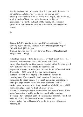 for themselves to express the idea that per capita income is a
powerful correlate of development, no matter how
broadly we conceive of it. Thus we must begin, and we do so,
with a study of how per capita incomes evolve in
countries. This is the subject of the theory of economic
growth—a topic that we take up in detail in the chapters to
come.
34
Figure 2.7. Per capita income and life expectancy for
developing countries. Source: World Development Report
(World Bank [1995]) and
Human Development Report (United Nations Development
Programme [1995]).
A further point needs to be stressed. By looking at the actual
levels of achievement in each of these indicators,
rather than just the ranking across countries that they induce, I
have actually made life more difficult for the
argument in favor of per capita income. In an influential book,
Dasgupta [1993] showed that per capita income is
correlated even more highly with other indicators of
development if we consider ranks rather than cardinal
measures. In other words, if we rank countries according to
their per capita GDP levels and then compute similar
ranks based on some other index (such as adult literacy, child
mortality, etc.), then we find a high degree of
statistical correspondence between the two sets of ranks if the
set of countries is sufficiently large and wide ranging.
Because I have already carried out cardinal comparisons, I will
skip a detailed discussion of these matters and
simply refer you to Dasgupta’s study for a more thorough
reading.16
 