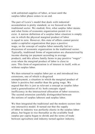 with unlimited supplies of labor, at least until the
surplus-labor phase comes to an end.
The part of Lewis’s model that deals with industrial
accumulation is pretty standard, so we focused on the
traditional sector. We studied, first, what surplus labor means
and what forms of economic organization permit it to
exist. A narrow definition of a surplus labor situation is simply
one in which the physical marginal product of labor
is equal to zero. However, this state of affairs cannot persist
under a capitalist organization that pays a positive
wage, so the concept of surplus labor naturally led to a
discussion of economic organization in the traditional sector.
Typically, traditional forms of organization are characterized by
income sharing (or payment according to average
product), and this allows family farms to pay positive “wages”
even when the marginal product of labor is close to
zero. This form of organization is of interest in itself, with or
without surplus labor.
We then returned to surplus labor per se and introduced two
extensions, one of which is disguised
unemployment, a situation in which the marginal product of
labor is positive but smaller than the going wage. We
argued that this is just as relevant a concept as surplus labor
(and a generalization of it): both concepts signal
inefficiency in the intersectoral allocation of labor resources.
The second extension carefully distinguished between
the notions of surplus laborers and surplus labor.
We then integrated the traditional and the modern sectors into
one interactive model. It turned out that the supply
of labor to industry was perfectly elastic in the surplus-labor
phase, but began to rise thereafter as the available food
surplus per capita began to shrink and the terms of trade
between agriculture and industry turned against industry.
 