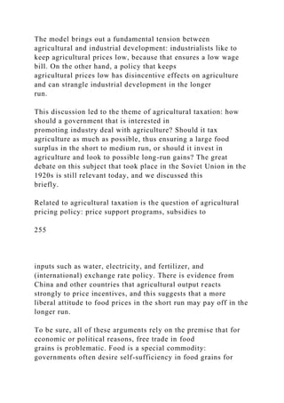 The model brings out a fundamental tension between
agricultural and industrial development: industrialists like to
keep agricultural prices low, because that ensures a low wage
bill. On the other hand, a policy that keeps
agricultural prices low has disincentive effects on agriculture
and can strangle industrial development in the longer
run.
This discussion led to the theme of agricultural taxation: how
should a government that is interested in
promoting industry deal with agriculture? Should it tax
agriculture as much as possible, thus ensuring a large food
surplus in the short to medium run, or should it invest in
agriculture and look to possible long-run gains? The great
debate on this subject that took place in the Soviet Union in the
1920s is still relevant today, and we discussed this
briefly.
Related to agricultural taxation is the question of agricultural
pricing policy: price support programs, subsidies to
255
inputs such as water, electricity, and fertilizer, and
(international) exchange rate policy. There is evidence from
China and other countries that agricultural output reacts
strongly to price incentives, and this suggests that a more
liberal attitude to food prices in the short run may pay off in the
longer run.
To be sure, all of these arguments rely on the premise that for
economic or political reasons, free trade in food
grains is problematic. Food is a special commodity:
governments often desire self-sufficiency in food grains for
 