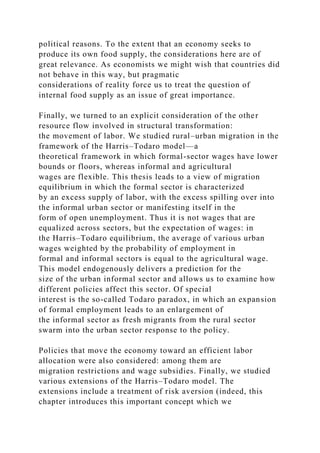 political reasons. To the extent that an economy seeks to
produce its own food supply, the considerations here are of
great relevance. As economists we might wish that countries did
not behave in this way, but pragmatic
considerations of reality force us to treat the question of
internal food supply as an issue of great importance.
Finally, we turned to an explicit consideration of the other
resource flow involved in structural transformation:
the movement of labor. We studied rural–urban migration in the
framework of the Harris–Todaro model—a
theoretical framework in which formal-sector wages have lower
bounds or floors, whereas informal and agricultural
wages are flexible. This thesis leads to a view of migration
equilibrium in which the formal sector is characterized
by an excess supply of labor, with the excess spilling over into
the informal urban sector or manifesting itself in the
form of open unemployment. Thus it is not wages that are
equalized across sectors, but the expectation of wages: in
the Harris–Todaro equilibrium, the average of various urban
wages weighted by the probability of employment in
formal and informal sectors is equal to the agricultural wage.
This model endogenously delivers a prediction for the
size of the urban informal sector and allows us to examine how
different policies affect this sector. Of special
interest is the so-called Todaro paradox, in which an expansion
of formal employment leads to an enlargement of
the informal sector as fresh migrants from the rural sector
swarm into the urban sector response to the policy.
Policies that move the economy toward an efficient labor
allocation were also considered: among them are
migration restrictions and wage subsidies. Finally, we studied
various extensions of the Harris–Todaro model. The
extensions include a treatment of risk aversion (indeed, this
chapter introduces this important concept which we
 