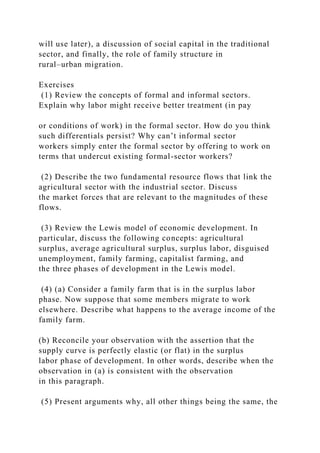 will use later), a discussion of social capital in the traditional
sector, and finally, the role of family structure in
rural–urban migration.
Exercises
(1) Review the concepts of formal and informal sectors.
Explain why labor might receive better treatment (in pay
or conditions of work) in the formal sector. How do you think
such differentials persist? Why can’t informal sector
workers simply enter the formal sector by offering to work on
terms that undercut existing formal-sector workers?
(2) Describe the two fundamental resource flows that link the
agricultural sector with the industrial sector. Discuss
the market forces that are relevant to the magnitudes of these
flows.
(3) Review the Lewis model of economic development. In
particular, discuss the following concepts: agricultural
surplus, average agricultural surplus, surplus labor, disguised
unemployment, family farming, capitalist farming, and
the three phases of development in the Lewis model.
(4) (a) Consider a family farm that is in the surplus labor
phase. Now suppose that some members migrate to work
elsewhere. Describe what happens to the average income of the
family farm.
(b) Reconcile your observation with the assertion that the
supply curve is perfectly elastic (or flat) in the surplus
labor phase of development. In other words, describe when the
observation in (a) is consistent with the observation
in this paragraph.
(5) Present arguments why, all other things being the same, the
 