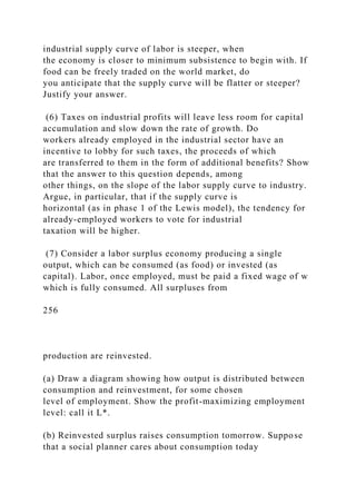 industrial supply curve of labor is steeper, when
the economy is closer to minimum subsistence to begin with. If
food can be freely traded on the world market, do
you anticipate that the supply curve will be flatter or steeper?
Justify your answer.
(6) Taxes on industrial profits will leave less room for capital
accumulation and slow down the rate of growth. Do
workers already employed in the industrial sector have an
incentive to lobby for such taxes, the proceeds of which
are transferred to them in the form of additional benefits? Show
that the answer to this question depends, among
other things, on the slope of the labor supply curve to industry.
Argue, in particular, that if the supply curve is
horizontal (as in phase 1 of the Lewis model), the tendency for
already-employed workers to vote for industrial
taxation will be higher.
(7) Consider a labor surplus economy producing a single
output, which can be consumed (as food) or invested (as
capital). Labor, once employed, must be paid a fixed wage of w
which is fully consumed. All surpluses from
256
production are reinvested.
(a) Draw a diagram showing how output is distributed between
consumption and reinvestment, for some chosen
level of employment. Show the profit-maximizing employment
level: call it L*.
(b) Reinvested surplus raises consumption tomorrow. Suppose
that a social planner cares about consumption today
 